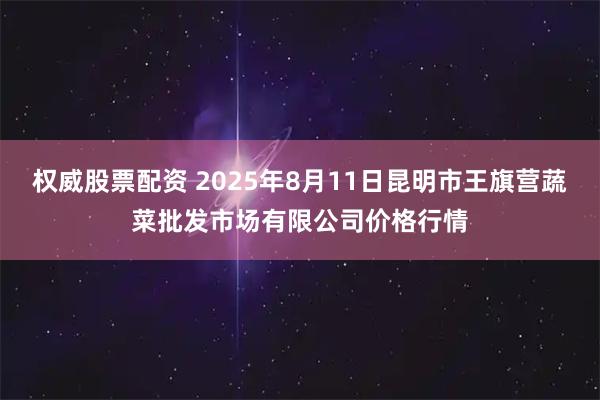 权威股票配资 2025年8月11日昆明市王旗营蔬菜批发市场有限公司价格行情