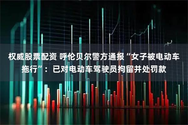 权威股票配资 呼伦贝尔警方通报“女子被电动车拖行”：已对电动车驾驶员拘留并处罚款