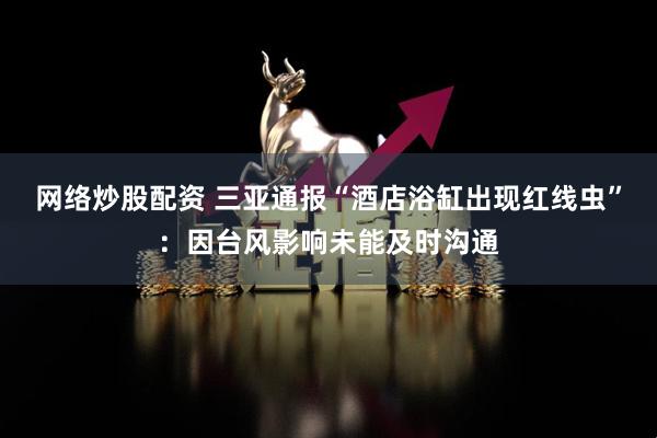 网络炒股配资 三亚通报“酒店浴缸出现红线虫”：因台风影响未能及时沟通