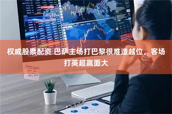 权威股票配资 巴萨主场打巴黎很难造越位，客场打英超赢面大