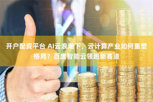 开户配资平台 AI云浪潮下，云计算产业如何重塑格局？百度智能云领跑新赛道