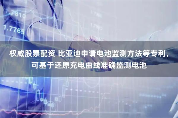 权威股票配资 比亚迪申请电池监测方法等专利，可基于还原充电曲线准确监测电池