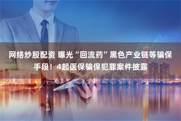 网络炒股配资 曝光“回流药”黑色产业链等骗保手段！4起医保骗保犯罪案件披露