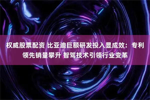 权威股票配资 比亚迪巨额研发投入显成效：专利领先销量攀升 智驾技术引领行业变革