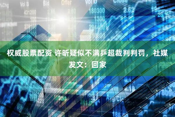 权威股票配资 许昕疑似不满乒超裁判判罚，社媒发文：回家