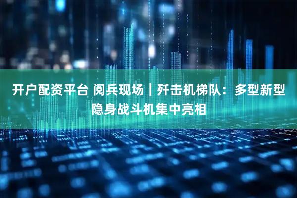 开户配资平台 阅兵现场｜歼击机梯队：多型新型隐身战斗机集中亮相