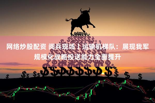 网络炒股配资 阅兵现场丨运输机梯队：展现我军规模化战略投送能力全面提升