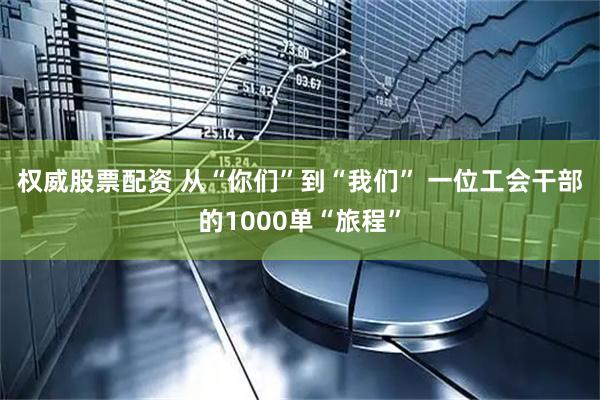 权威股票配资 从“你们”到“我们” 一位工会干部的1000单“旅程”