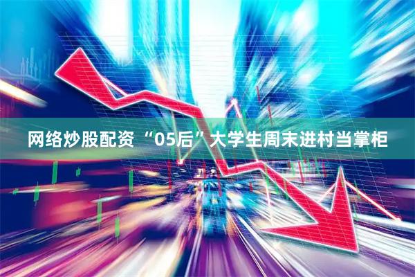 网络炒股配资 “05后”大学生周末进村当掌柜