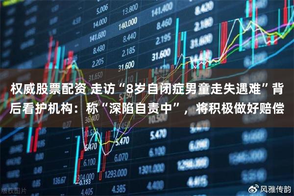 权威股票配资 走访“8岁自闭症男童走失遇难”背后看护机构：称“深陷自责中”，将积极做好赔偿