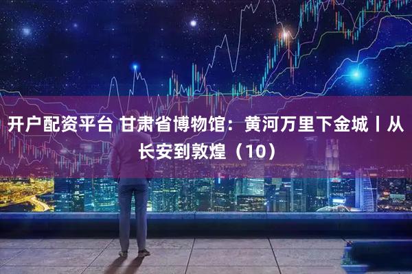 开户配资平台 甘肃省博物馆：黄河万里下金城丨从长安到敦煌（10）