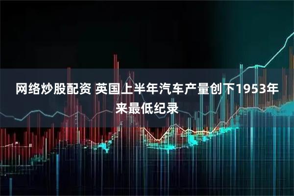 网络炒股配资 英国上半年汽车产量创下1953年来最低纪录