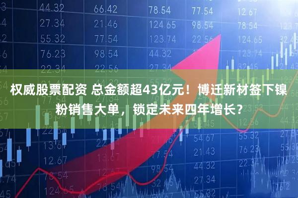 权威股票配资 总金额超43亿元！博迁新材签下镍粉销售大单，锁定未来四年增长？