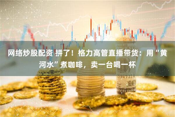 网络炒股配资 拼了！格力高管直播带货：用“黄河水”煮咖啡，卖一台喝一杯