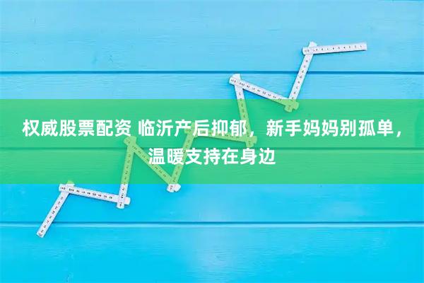 权威股票配资 临沂产后抑郁,新手妈妈别孤单,温暖支持在身边