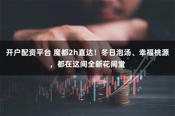 开户配资平台 魔都2h直达！冬日泡汤、幸福桃源，都在这间全新花间堂