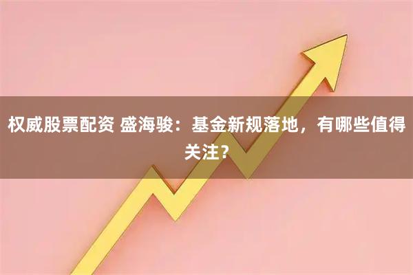 权威股票配资 盛海骏：基金新规落地，有哪些值得关注？