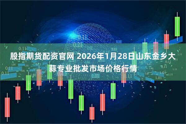 股指期货配资官网 2026年1月28日山东金乡大蒜专业批发市场价格行情