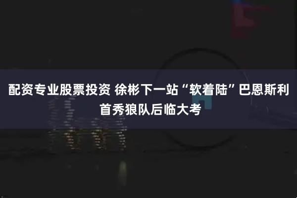 配资专业股票投资 徐彬下一站“软着陆”巴恩斯利 首秀狼队后临大考