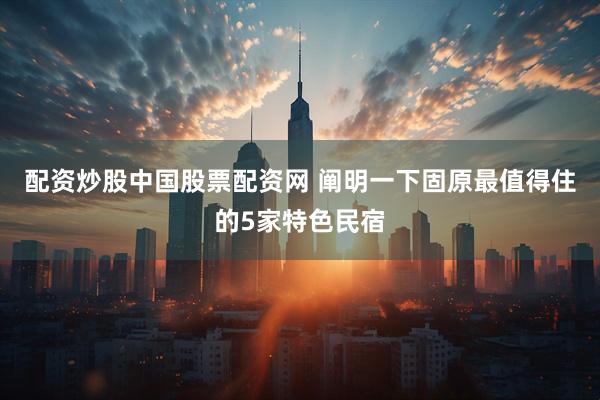 配资炒股中国股票配资网 阐明一下固原最值得住的5家特色民宿