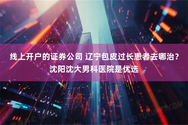 线上开户的证券公司 辽宁包皮过长患者去哪治？沈阳沈大男科医院是优选