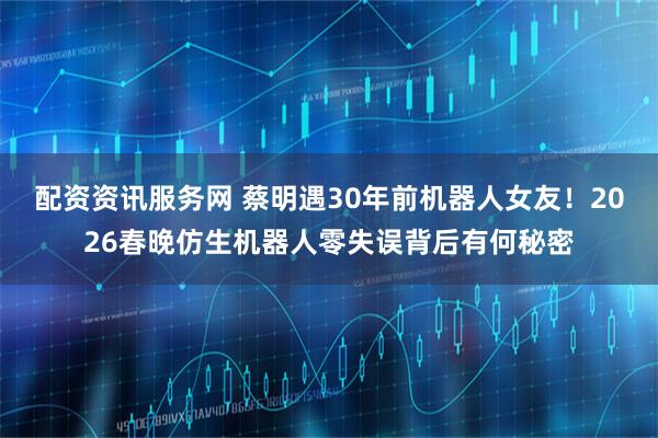 配资资讯服务网 蔡明遇30年前机器人女友！2026春晚仿生机器人零失误背后有何秘密