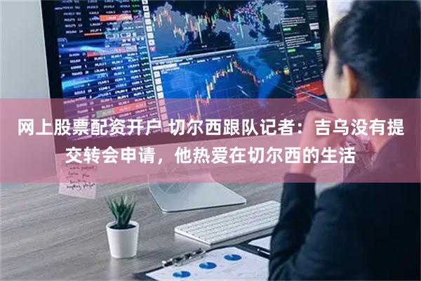网上股票配资开户 切尔西跟队记者:吉乌没有提交转会申请,他热爱在切尔西的生活