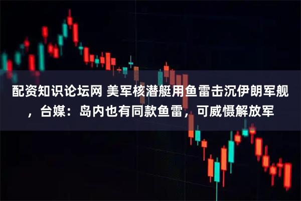 配资知识论坛网 美军核潜艇用鱼雷击沉伊朗军舰，台媒：岛内也有同款鱼雷，可威慑解放军