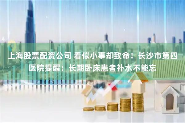 上海股票配资公司 看似小事却致命！长沙市第四医院提醒：长期卧床患者补水不能忘