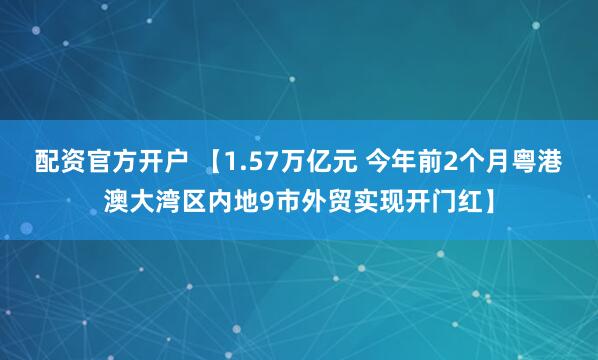 配资官方开户 【1.57万亿元 今年前2个月粤港澳大湾区内地9市外贸实现开门红】