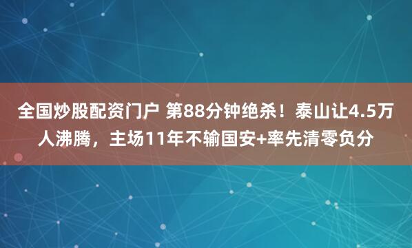 全国炒股配资门户 第88分钟绝杀！泰山让4.5万人沸腾，主场11年不输国安+率先清零负分