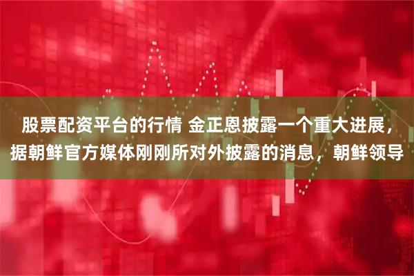 股票配资平台的行情 金正恩披露一个重大进展,据朝鲜官方媒体刚刚所对外披露的消息,朝鲜领导