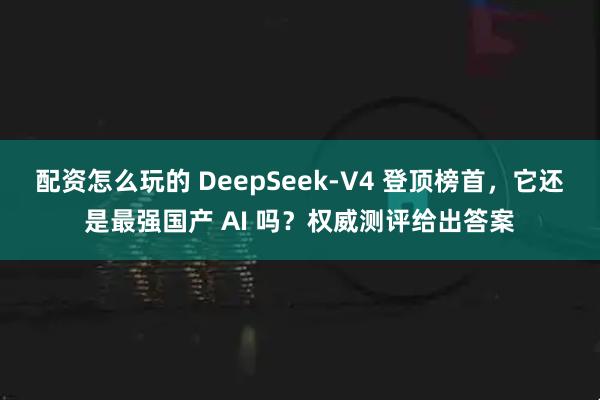 配资怎么玩的 DeepSeek-V4 登顶榜首，它还是最强国产 AI 吗？权威测评给出答案