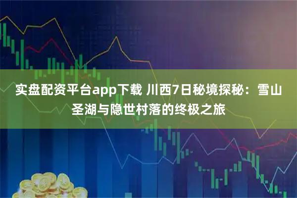 实盘配资平台app下载 川西7日秘境探秘：雪山圣湖与隐世村落的终极之旅