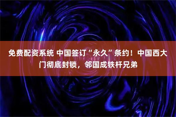 免费配资系统 中国签订“永久”条约！中国西大门彻底封锁，邻国成铁杆兄弟