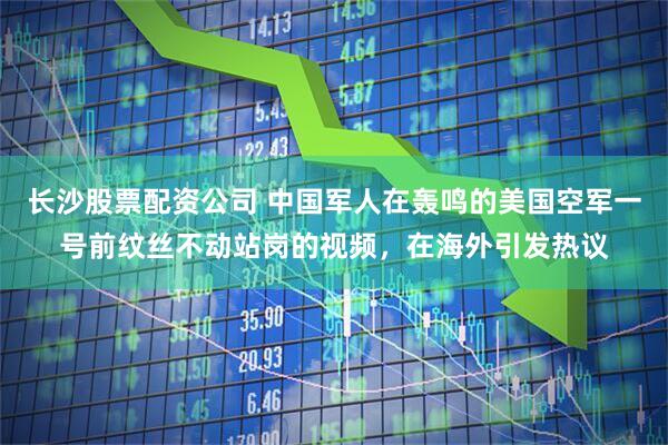 长沙股票配资公司 中国军人在轰鸣的美国空军一号前纹丝不动站岗的视频，在海外引发热议