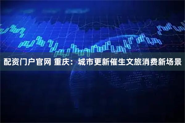 配资门户官网 重庆：城市更新催生文旅消费新场景