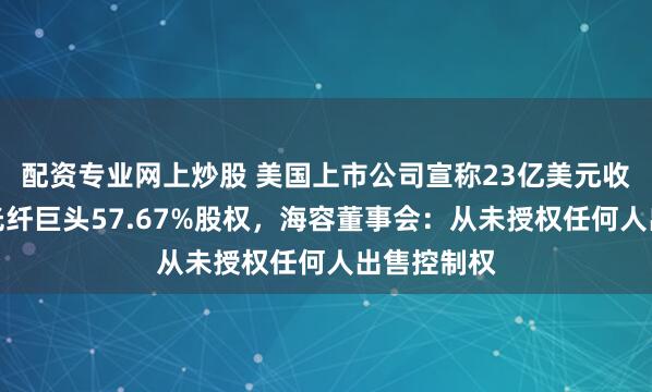 配资专业网上炒股 美国上市公司宣称23亿美元收购东南亚光纤巨头57.67%股权，海容董事会：从未授权任何人出售控制权