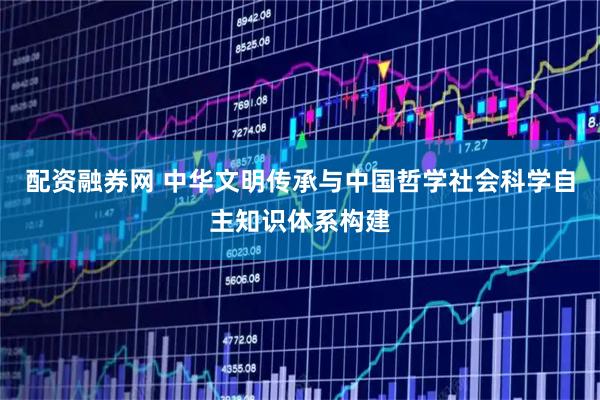 配资融券网 中华文明传承与中国哲学社会科学自主知识体系构建