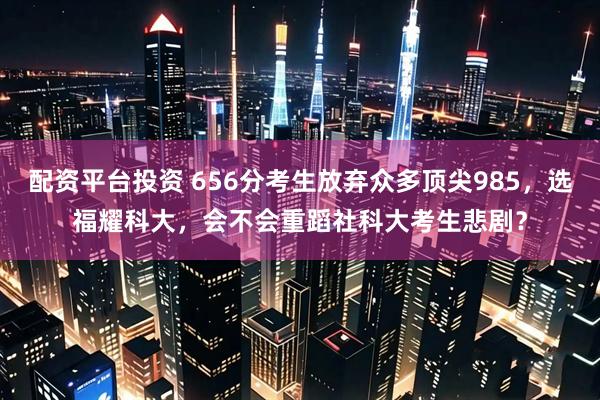 配资平台投资 656分考生放弃众多顶尖985,选福耀科大,会不会重蹈社科大考生悲剧?