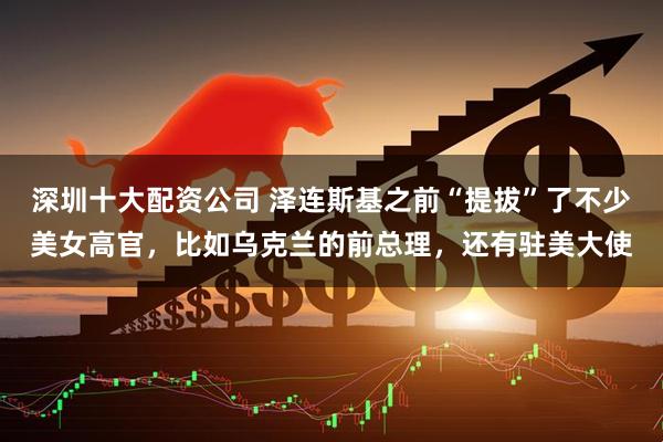 深圳十大配资公司 泽连斯基之前“提拔”了不少美女高官，比如乌克兰的前总理，还有驻美大使