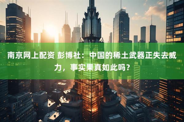 南京网上配资 彭博社：中国的稀土武器正失去威力，事实果真如此吗？