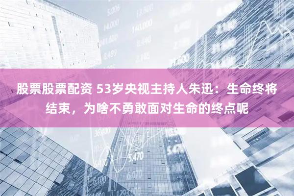 股票股票配资 53岁央视主持人朱迅：生命终将结束，为啥不勇敢面对生命的终点呢