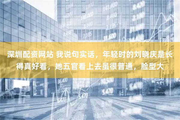 深圳配资网站 我说句实话，年轻时的刘晓庆是长得真好看，她五官看上去虽很普通，脸型大