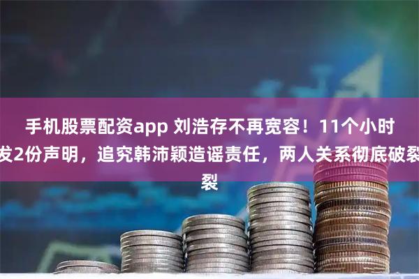 手机股票配资app 刘浩存不再宽容！11个小时发2份声明，追究韩沛颖造谣责任，两人关系彻底破裂